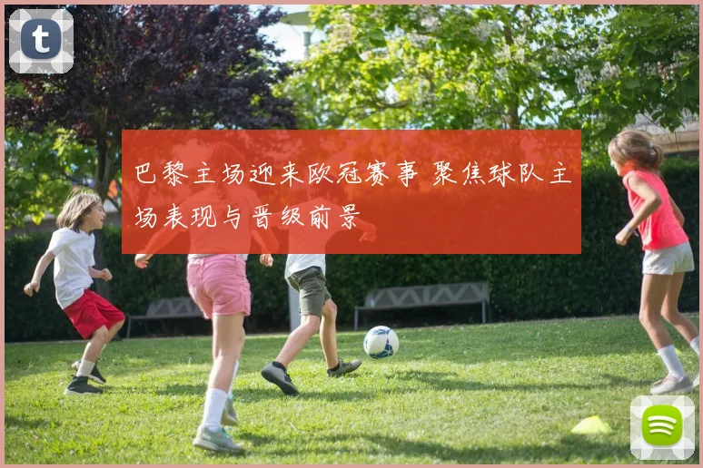 巴黎主场迎来欧冠赛事 聚焦球队主场表现与晋级前景