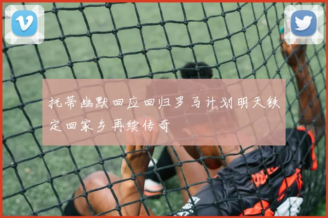 托蒂幽默回应回归罗马计划明天铁定回家乡再续传奇