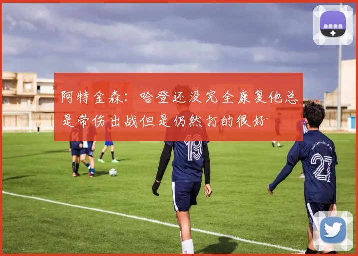 阿特金森：哈登还没完全康复他总是带伤出战但是仍然打的很好